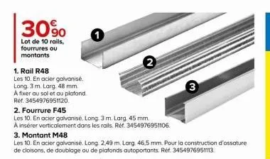 30%  lot de 10 rails, fourrures ou montants  1. rail r48  les 10. en acier galvanisé.  long. 3 m. larg. 48 mm.  a fixer au sol et au plafond.  ref. 3454976951120.  2. fourrure f45  les 10. en acier ga