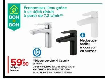 5990  Mitigeur lavabo  Économisez l'eau grâce à un débit réduit BON à partir de 7,2 L/min)  +  BON  1  10  Mitigeur Lavabo M Cavally En laiton  Chrome 59,90 € Ref. 3663602300045 Noir 79,90 € Réf. 3663