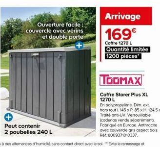 Ouverture facile :  couvercle avec vérins et double porte  Peut contenir  2 poubelles 240 L  MERUPVALE  Arrivage 169€  Coffre 1270 L Quantité limitée 1200 pièces  TOOMAX  Coffre Storer Plus XL  1270 L