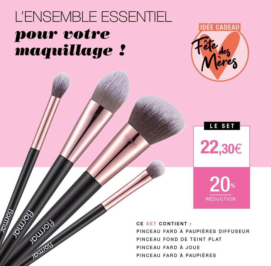 L'ENSEMBLE ESSENTIEL  pour votre maquillage !  flormar  flormar  JOJOJ  քա.0  IDÉE CADEAU  Fête des  Meres  LE SET  22,30€  20%  RÉDUCTION  CE SET CONTIENT :  PINCEAU FARD À PAUPIÈRES DIFFUSEUR PINCEA