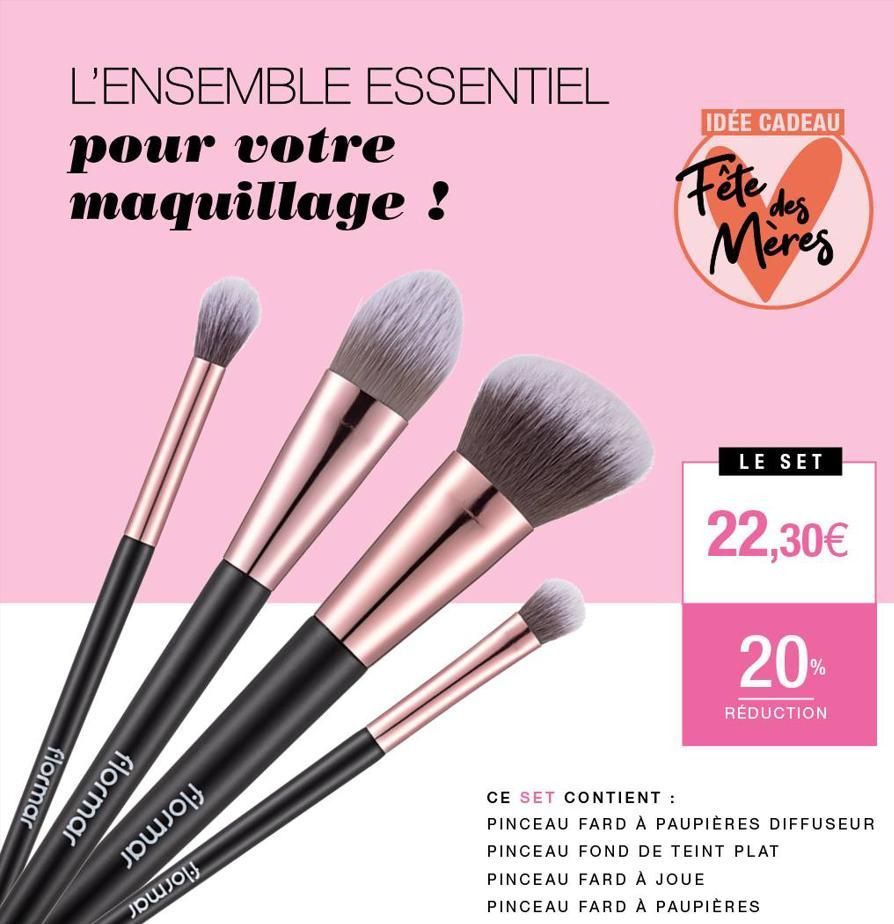 L'ENSEMBLE ESSENTIEL  pour votre maquillage !  flormar  flormar  JOJOJ  քա.0  IDÉE CADEAU  Fête des  Meres  LE SET  22,30€  20%  RÉDUCTION  CE SET CONTIENT :  PINCEAU FARD À PAUPIÈRES DIFFUSEUR PINCEA