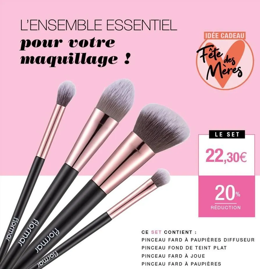 l'ensemble essentiel  pour votre maquillage !  flormar  flormar  jojoj  քա.0  idée cadeau  fête des  meres  le set  22,30€  20%  réduction  ce set contient :  pinceau fard à paupières diffuseur pincea