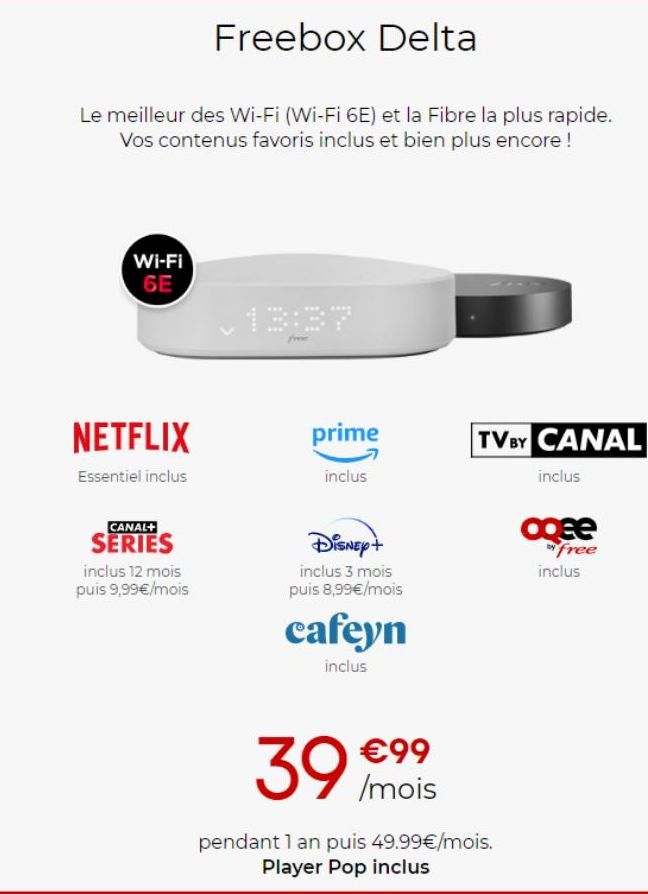 Freebox Delta  Le meilleur des Wi-Fi (Wi-Fi 6E) et la Fibre la plus rapide. Vos contenus favoris inclus et bien plus encore !  Wi-Fi 6E  NETFLIX  Essentiel inclus  CANAL+  SERIES  inclus 12 mois puis 