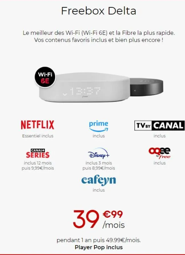 freebox delta  le meilleur des wi-fi (wi-fi 6e) et la fibre la plus rapide. vos contenus favoris inclus et bien plus encore !  wi-fi 6e  netflix  essentiel inclus  canal+  series  inclus 12 mois puis 