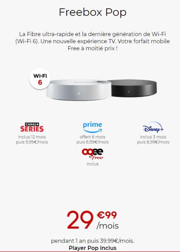 Freebox Pop  La Fibre ultra-rapide et la dernière génération de Wi-Fi (Wi-Fi 6). Une nouvelle expérience TV. Votre forfait mobile Free à moitié prix !  Wi-Fi 6  CANAL+  SERIES  inclus 12 mois puis 9,9
