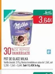 houveau  milka  vania  %de remise immediate  30%  pot de glace milka vanille chocolat, 319g. remise immédiate encaisse de 1,56€, soit 5,20€-1,56€ -3,64€. soit 11,42€ le kg.  5,20€  3,64€ 