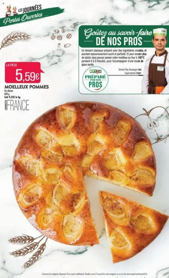 les journées portes ouvertes  la pièce  5.59€  moelleux pommes  ou abricot  600 g soit 9,32€ le kg  france  goûtez au savoir-faire de nos pros  un dessert classique préparé avec des ingrédients simple