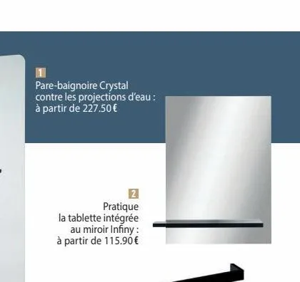 pare-baignoire crystal contre les projections d'eau : à partir de 227.50 €  2 pratique  la tablette intégrée au miroir infiny : à partir de 115.90 € 