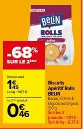 -68%  sur le 2 me  vendu seul  14  lokg: 9,67 € le 2 produit  046  belin  rolls  biscuits apéritif rolls belin bacon, crème & oignon ou original, 150g soit les 2 produits: 1,91€-soit le kg: 6,37 € 