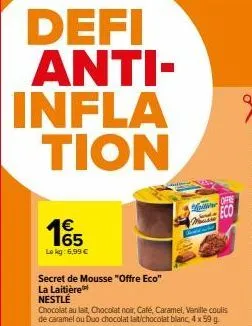 defi anti-infla tion  € 65 lokg: 6,99 €  secret de mousse "offre eco" la laitière  nestlé  chocolat au lait, chocolat noir, café, caramel, vanille coulis de caramel ou duo chocolat lait/chocolat blanc