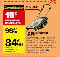 LawnMaster Repliable  15€  DE REMISE IMMÉDIATE  99%  84% 490  dont 2,50 € d'éco-participation La tondeuse  Tondeuse électrique 1400 W  Puissance: 1400 watts. Largeur de coupe: 37 cm. Hauteur de coupe: