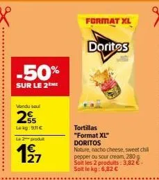 -50%  sur le 2 me  vendu sou  255  lokg: 9,11 €  le 2 produ  4€  format xl  tortillas "format xl" doritos nature, nacho cheese, sweet chill pepper ou sour cream, 280 g soit les 2 produits: 3,82 € - so