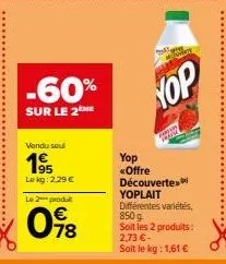 -60%  sur le 2  vendu seul  195  le kg: 2,29 €  le 2 produt  098  yop  yop «offre découverte yoplait différentes variétés, 850 g  soit les 2 produits: 2,73 € - soit le kg: 1,61 € 