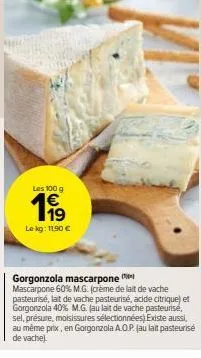 les 100 g  €  1⁹  le kg: 11.90 €  gorgonzola mascarpone  mascarpone 60% m.g. (crème de lait de vache pasteurisé, lait de vache pasteurisé, acide citrique) et gorgonzola 40% m.g. (au lait de vache past