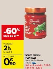 -60%  SUR LE 2 ME  Vendu seul  225  Le kg: 9 €  Le 2 produt  90  AUCE  TRATE  Florelli  BASILIC  Sauce tomate FLORELLI  Basilic ou Arrabbiata,  250 g Soit les 2 produits: 3,15 € - Soit le kg: 6,30 € 