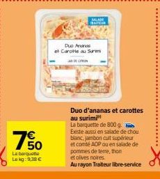 750  La barquette  Le kg: 9.38 €  SALADE  TRAITEUR  Duo Ananas  et Carotte au Surm  Duo d'ananas et carottes au surimi  La barquette de 800 g. Existe aussi en salade de chou blanc, jambon cuit supérie