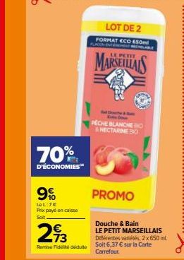 70%  D'ÉCONOMIES  9%  LeL:7€ Prix payé encaisse Soit  €  293  Remise Fidel dédute  LOT DE 2 FORMAT ECO 650ml  MARSEILLAIS  PECHE BLANCHE IO & NECTARINE BIO  PROMO  Douche & Bain  LE PETIT MARSEILLAIS 