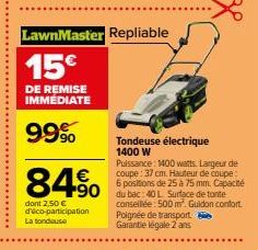 LawnMaster Repliable  15€  DE REMISE IMMÉDIATE  99%  84% 490  dont 2,50 € d'éco-participation La tondeuse  Tondeuse électrique 1400 W  Puissance: 1400 watts. Largeur de coupe: 37 cm. Hauteur de coupe: