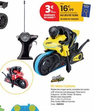 3 16,9⁹9⁹9  IMMÉDIATE EN CAISSE**  Maisto TECH PL  do  AU LIEU DE 19,99€  DU 02/05 AU 13/05/2013  Mil  137  RC Moto Cyklone Réalise des virages samrás, escalades des pantas  A 30 et fais de vrais déra