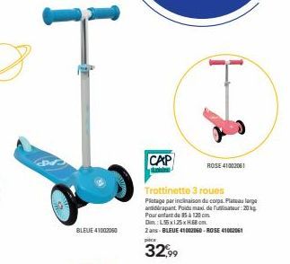 Pre  BLEUE 41002060  CAP king  ROSE 41002061  Trottinette 3 roues  Plotage par inclinaison du corps. Plateau large andrapant Poids maxi de Fulisateur: 20 Pour enfant de 35 à 120 cm Dim.: L5x125xHBcm. 