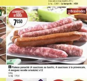 la barquette  de 600g 7€50  600g  le kg 1250  plateau panaché (4 saucisses au basilic, 4 saucisses à la provencale,  4 merguez recette orientale) x12  les braserades 