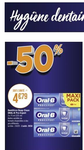 SOIT L'UNITÉ:"  4679 B  PROEXPERT  Dentifrice Deap Clean ORAL-B Pro-Expert 3x75 ml (225 ml) Autres variétés ou formats disponibles à des prix différents  Le litre 21€29-L'unité: 9458  Oral-B  PROEXPER