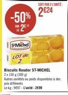 -50% 2⁰  S'Michel  LOT de  Biscuits Roudor ST-MICHEL 2x 150 g (300 g) Autres variétés ou poids disponibles à des prix différents  Le kg: 9697-L'unité: 299  SOIT PAR 2 L'UNITÉ:  2€24  Roster Tral 