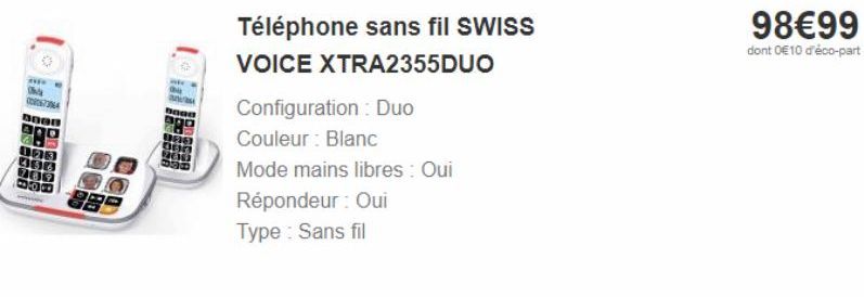 634  Téléphone sans fil SWISS  VOICE XTRA2355DUO  Configuration : Duo Couleur : Blanc  Mode mains libres : Oui  Répondeur : Oui Type : Sans fil  98€99  dont 0€10 d'éco-part 