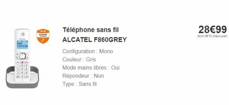 a  increa  do  de je  fine  téléphone sans fil  alcatel f860grey  configuration : mono  couleur: gris  mode mains libres : oui répondeur: non type : sans fil  28€99  dont 0€10 d'éco-part 