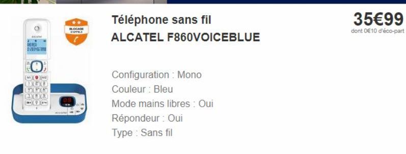 MOUN  ANDRER DREME  300 15  Téléphone sans fil  ALCATEL F860VOICEBLUE  Configuration : Mono  Couleur : Bleu  Mode mains libres : Oui  Répondeur : Oui  Type : Sans fil  35€99  dont 0€10 d'éco-part 