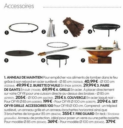 Accessoires  1. ANNEAU DE MAINTIEN Pour empêcher vos aliments de tomber dans le feu grâce à son rebord en acier surélevé 85 cm (1021563). 40,99€. Ø 100 cm (1021564). 49,99 € 2. BURETTE D'HUILE En Inox