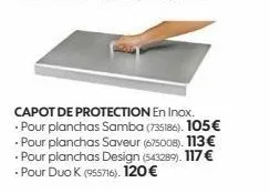capot de protection en inox. pour planchas samba (735186). 105€ • pour planchas saveur (675008). 113€ pour planchas design (543289). 117 € - pour duo k (955716). 120€ 