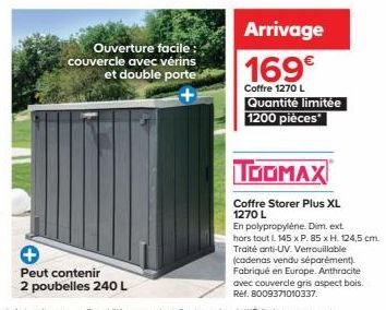 Ouverture facile: couvercle avec vérins et double porte  +  Peut contenir  2 poubelles 240 L  Arrivage 169€  Coffre 1270 L  Quantité limitée 1200 pièces  TOOMAX  Coffre Storer Plus XL 1270 L  En polyp