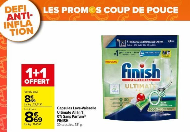 DEFI ANTI-INFLA TION  1+1  OFFERT  Vendu seul  69 Le kg: 22,81 € Les 2 pour  LES PROMOS COUP DE POUCE  869  €  Le kg: 11,40 €  Capsules Lave-Vaisselle  Ultimate All In 1 0% Sans Parfum FINISH 30 capsu