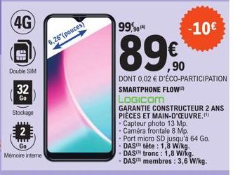 (4G)  Ele  Double SIM  32  Go  Stockage  2  Mémoire interne  6,26 (pouces)  99,90(4)  89%  DONT 0,02 € D'ÉCO-PARTICIPATION SMARTPHONE FLOW  LOGICOM  -10€  GARANTIE CONSTRUCTEUR 2 ANS PIÈCES ET MAIN-D'