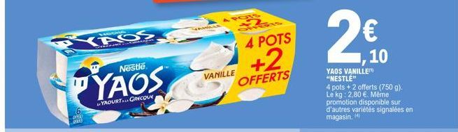 YAOS  4000 SPAX  Nestle  YAOS  YAOURT GRECOVE  4 POIS +2 CHERIS  4 POTS  +2  OFFERTS  VANILLE  10  YAOS VANILLE "NESTLE" 4 pots + 2 offerts (750 g). Le kg: 2,80 €. Même promotion disponible sur d'autr