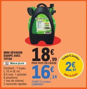 MINI DEVIDOIR ÉQUIPÉ AVEC TUYAU  Beaux jours Contient: 1 tuyau L.10 m Ø. int. 8.5 mm. 1 pistolet 6 positions.  1 nez de robinet. 2 raccords rapides.  18€  ,99  PRIX PAYÉ EN CAISSE  16  ,14  TICKET E.L