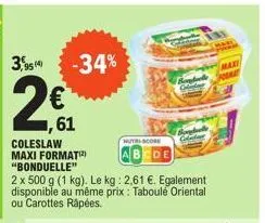 3,9514  -34%  61  coleslaw maxi format(2) "bonduelle"  2 x 500 g (1 kg). le kg: 2,61 €. egalement disponible au même prix : taboulé oriental ou carottes râpées.  nutri-score  cde  you 