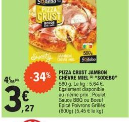 4,96  €  ,27  Sweety  PIZZA CRUST JAMBON  -34% CHÈVRE MIEL "SODEBO"  580 g. Le kg: 5,64 €. Egalement disponible au même prix : Poulet Sauce BBQ ou Boeuf Epicé Poivrons Grillés. (600g) (5,45 € le kg)  