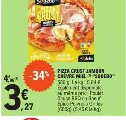 4,96  €  ,27  sweety  pizza crust jambon  -34% chèvre miel "sodebo"  580 g. le kg: 5,64 €. egalement disponible au même prix : poulet sauce bbq ou boeuf epicé poivrons grillés. (600g) (5,45 € le kg)  