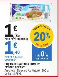 1€0  ,40  1  ,75 PRIX PAYÉ EN CAISSE  TICKET E.Leclerc COMPRIS  20%  rec la Carte  FILETS DE HARENGS FUMÉS "PÊCHE OCÉAN"  it 0,35  soit  sur la carte  Au choix: Doux ou Au Naturel 200 g. Le kg: 8,75 €