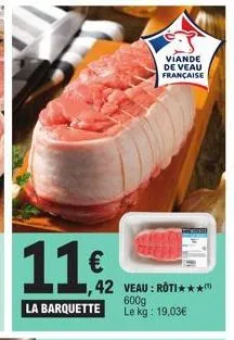 11€  la barquette  42 veau: roti**** 600g le kg: 19,03€  viande de veau française 