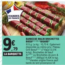 viandes  de france  9€  ,79  la barquette  barbecue malin brochettes boeuf  "bigard"  915 g. le kg: 10,70 €. egalement disponible au même prix: plateau grill boeuf (710g)(13,51€ x7 ou brochettes de po