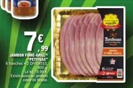 €  ,99  jambon fume-grill  *petitgas"  6 tranches 2 offertes  800  le kg 9.99€ existe aussi en jambon coeur de braise  barbecue 