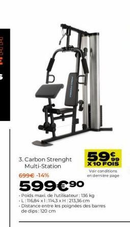 3. Carbon Strenght Multi-Station  699€ -14%  599€ ⁹0  99  X 10 FOIS  Voir conditions en dernière page  Poids maxi, de l'utilisateur: 136 kg L:116,84 x1:114,3 x H: 213,36 cm Distance entre les poignées