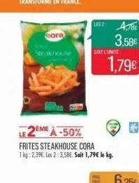 cora  ls2: 4,786  3.58€  sont l'unité  le 2eme à -50%  frites steakhouse cora  1 kg: 2,39€. les 2:3,58€. salt 1,79€ le kg.  1,79€ 
