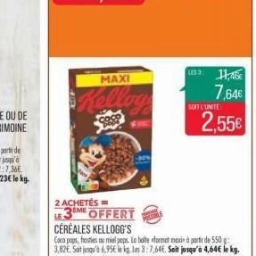 MAXI  coc  LES 3: 11,46€  7.64€  SOIT L'UNITE  2 ACHETÉS ==  LE3EME OFFERT CÉRÉALES KELLOGG'S  Coca paps, frosties au miel pops. La boite format mexi à partir de 550 g 3,82€. Soit jusqu'à 6,95€ le kg.