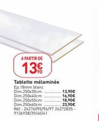 A PARTIR DE  13€  Tablette mélaminée  Ep.18mm blanc Dim 250x30cm.  Dim 250x40cm Dim.250x50cm Dim.250x60cm  13,90€  16,90€  18,90€  23,90€  Réf: 26274095/96/97 26272835-9134938/39/40/41 