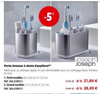 -5%  Porte brosses à dents EasyStore™  Aérés pour un séchage rapide, ils sont démontables pour un nettoyage facile. Finitions en inox.  #  Joseph Joseph  12,99 € -5% 21,84 € 29,99 € -5% 28,49 €  