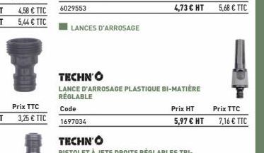 4,58 € TTC  5,44 € TTC  LANCES D'ARROSAGE  TECHNO  LANCE D'ARROSAGE PLASTIQUE BI-MATIÈRE RÉGLABLE  Prix HT  Prix TTC  5,97 € HT 7,16 € TTC  5,68 € TTC 